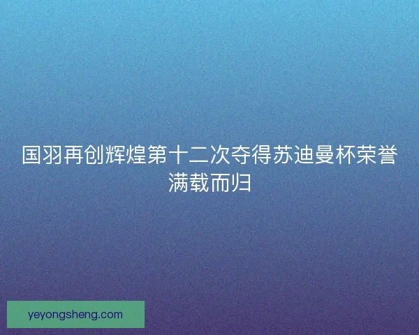 国羽再创辉煌第十二次夺得苏迪曼杯荣誉满载而归