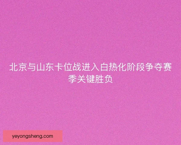 北京与山东卡位战进入白热化阶段争夺赛季关键胜负