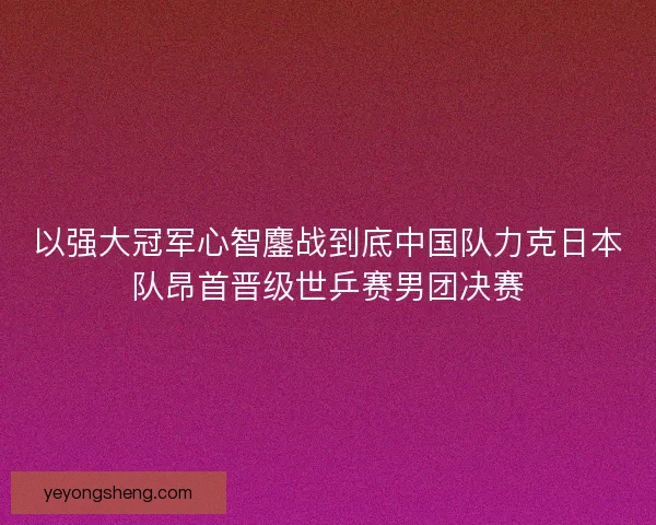 以强大冠军心智鏖战到底中国队力克日本队昂首晋级世乒赛男团决赛