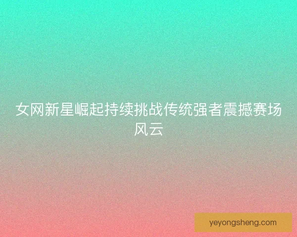 女网新星崛起持续挑战传统强者震撼赛场风云