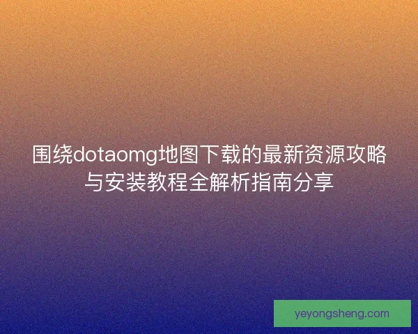 围绕dotaomg地图下载的最新资源攻略与安装教程全解析指南分享