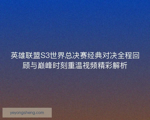 英雄联盟S3世界总决赛经典对决全程回顾与巅峰时刻重温视频精彩解析