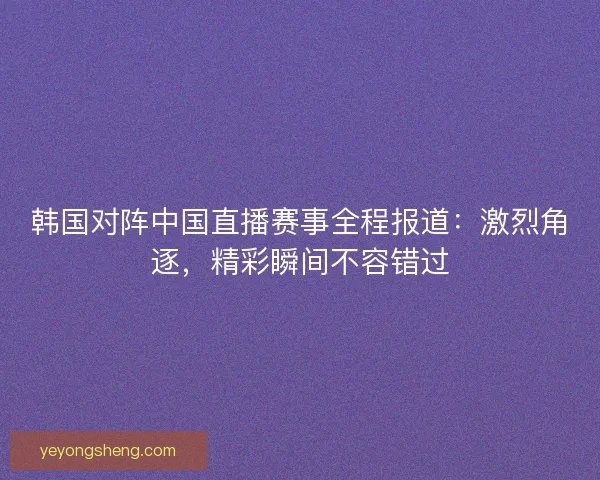 韩国对阵中国直播赛事全程报道：激烈角逐，精彩瞬间不容错过