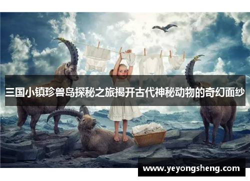 三国小镇珍兽岛探秘之旅揭开古代神秘动物的奇幻面纱